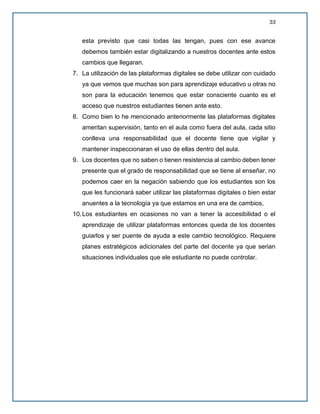 33
esta previsto que casi todas las tengan, pues con ese avance
debemos también estar digitalizando a nuestros docentes ante estos
cambios que llegaran.
7. La utilización de las plataformas digitales se debe utilizar con cuidado
ya que vemos que muchas son para aprendizaje educativo u otras no
son para la educación tenemos que estar consciente cuanto es el
acceso que nuestros estudiantes tienen ante esto.
8. Como bien lo he mencionado anteriormente las plataformas digitales
ameritan supervisión, tanto en el aula como fuera del aula, cada sitio
conlleva una responsabilidad que el docente tiene que vigilar y
mantener inspeccionaran el uso de ellas dentro del aula.
9. Los docentes que no saben o tienen resistencia al cambio deben tener
presente que el grado de responsabilidad que se tiene al enseñar, no
podemos caer en la negación sabiendo que los estudiantes son los
que les funcionará saber utilizar las plataformas digitales o bien estar
anuentes a la tecnología ya que estamos en una era de cambios,
10.Los estudiantes en ocasiones no van a tener la accesibilidad o el
aprendizaje de utilizar plataformas entonces queda de los docentes
guiarlos y ser puente de ayuda a este cambio tecnológico. Requiere
planes estratégicos adicionales del parte del docente ya que serian
situaciones individuales que ele estudiante no puede controlar.
 