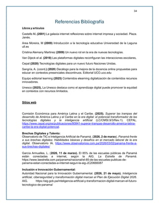 34
Referencias Bibliografía
Libros y artículos
Castells M. (2001) La galaxia internet reflexiones sobre internet impresa y sociedad. Plaza.
Janés.
Area Moreira, M (2009) Introducción a la tecnología educativa Universidad de la Laguna
ull.es
Cristina Alemany Martinez (2009) Un nuevo rol en la era de nuevas tecnologías.
Van Dijeck el al. (2018) Las plataformas digitales reconfiguran las interacciones escolares,
Cepal (2020) Tecnologías digitales para un nuevo futuro Naciones Unidas.
Sangría, A. (coord.) (2020) Decálogo para la mejora de la docencia online propuestas para
educar en contextos presenciales discontinuos. Editorial UCO.uco.edu
Equipo editorial learning (2025) Contenidos elearning digitalización de contenidos recursos
innovadores.
Unesco (2025), La Unesco destaca como el aprendizaje digital puede promover la equidad
en contextos con recursos limitados.
Sitios web
Comisión Económica para América Latina y el Caribe. (2025). Superar las trampas del
desarrollo de América Latina y el Caribe en la era digital: el potencial transformador de las
tecnologías digitales y la inteligencia artificial (LC/CMSI.9/3/Rev.1). CEPAL.
https://www.cepal.org/es/publicaciones/80841-superar-trampas-desarrollo-america-latina-
caribe-la-era-digital-potencial.
Brechas Digitales y Talento:
Observatorio de TIC e Inteligencia Artificial de Panamá. (2026, 2 de marzo). Panamá frente
a sus brechas digitales: Habilidades básicas y desafíos en el mercado laboral de la era
digital. Observatorio IA. https://www.observatorioia.com.pa/2026/03/02/panama-frente-a-
sus-brechas-digitales/
García Armuelles, L. (2026, 11 de marzo). El 85% de las escuelas públicas de Panamá
están conectadas a internet, según la AIG. La Estrella de Panamá.
https://www.laestrella.com.pa/panama/nacional/el-85-de-las-escuelas-publicas-de-
panama-estan-conectadas-a-internet-segun-la-aig-JC20666087
Inclusión e Innovación Gubernamental:
Autoridad Nacional para la Innovación Gubernamental. (2026, 21 de mayo). Inteligencia
artificial, ciberseguridad y transformación digital marcan el Plan de Ejecución Digital 2026.
AIG. https://aig.gob.pa/inteligencia-artificial-y-transformacion-digital-marcan-el-futuro-
tecnologico-de-panama/
 