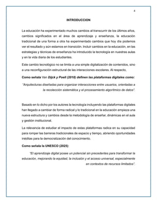 4
INTRODUCCION
La educación ha experimentado muchos cambios al transcurrir de los últimos años,
cambios significados en el área de aprendizaje y enseñanza, la educación
tradicional de una forma a otra ha experimentado cambios que hoy día podemos
ver el resultado y aún estamos en transición. Incluir cambios en la educación, en las
estrategias y técnicas de enseñanza ha introducido la tecnología en nuestras aulas
y en la vida diaria de los estudiantes.
Este cambio tecnológico no se limita a una simple digitalización de contenidos, sino
a una reconfiguración estructural de las interacciones escolares. Al respecto,
Como señala Van Dijck y Poell (2018) definen las plataformas digitales como:
“Arquitecturas diseñadas para organizar interacciones entre usuarios, orientadas a
la recolección sistemática y el procesamiento algorítmico de datos”.
Basado en lo dicho por los autores la tecnología incluyendo las plataformas digitales
han llegado a cambiar de forma radical y lo tradicional en la educación empieza una
nueva estructura y cambios desde la metodología de enseñar, dinámicas en el aula
y gestión institucional.
La relevancia de estudiar el impacto de estas plataformas radica en su capacidad
para romper las barreras tradicionales de espacio y tiempo, abriendo oportunidades
inéditas para la democratización del conocimiento.
Como señala la UNESCO (2025):
“El aprendizaje digital posee un potencial sin precedentes para transformar la
educación, mejorando la equidad, la inclusión y el acceso universal, especialmente
en contextos de recursos limitados”.
 