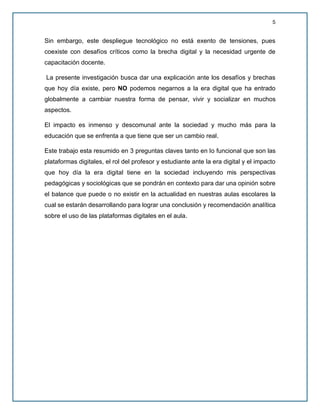 5
Sin embargo, este despliegue tecnológico no está exento de tensiones, pues
coexiste con desafíos críticos como la brecha digital y la necesidad urgente de
capacitación docente.
La presente investigación busca dar una explicación ante los desafíos y brechas
que hoy día existe, pero NO podemos negarnos a la era digital que ha entrado
globalmente a cambiar nuestra forma de pensar, vivir y socializar en muchos
aspectos.
El impacto es inmenso y descomunal ante la sociedad y mucho más para la
educación que se enfrenta a que tiene que ser un cambio real.
Este trabajo esta resumido en 3 preguntas claves tanto en lo funcional que son las
plataformas digitales, el rol del profesor y estudiante ante la era digital y el impacto
que hoy día la era digital tiene en la sociedad incluyendo mis perspectivas
pedagógicas y sociológicas que se pondrán en contexto para dar una opinión sobre
el balance que puede o no existir en la actualidad en nuestras aulas escolares la
cual se estarán desarrollando para lograr una conclusión y recomendación analítica
sobre el uso de las plataformas digitales en el aula.
 