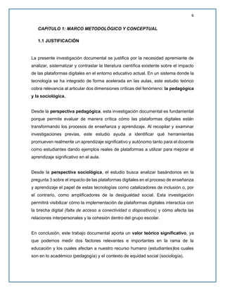 6
CAPITULO 1: MARCO METODOLÓGICO Y CONCEPTUAL
1.1 JUSTIFICACIÓN
La presente investigación documental se justifica por la necesidad apremiante de
analizar, sistematizar y contrastar la literatura científica existente sobre el impacto
de las plataformas digitales en el entorno educativo actual. En un sistema donde la
tecnología se ha integrado de forma acelerada en las aulas, este estudio teórico
cobra relevancia al articular dos dimensiones críticas del fenómeno: la pedagógica
y la sociológica.
Desde la perspectiva pedagógica, esta investigación documental es fundamental
porque permite evaluar de manera crítica cómo las plataformas digitales están
transformando los procesos de enseñanza y aprendizaje. Al recopilar y examinar
investigaciones previas, este estudio ayuda a identificar qué herramientas
promueven realmente un aprendizaje significativo y autónomo tanto para el docente
como estudiantes dando ejemplos reales de plataformas a utilizar para mejorar el
aprendizaje significativo en el aula.
Desde la perspectiva sociológica, el estudio busca analizar basándonos en la
pregunta 3 sobre el impacto de las plataformas digitales en el proceso de enseñanza
y aprendizaje el papel de estas tecnologías como catalizadores de inclusión o, por
el contrario, como amplificadores de la desigualdad social. Esta investigación
permitirá visibilizar cómo la implementación de plataformas digitales interactúa con
la brecha digital (falta de acceso a conectividad o dispositivos) y cómo afecta las
relaciones interpersonales y la cohesión dentro del grupo escolar.
En conclusión, este trabajo documental aporta un valor teórico significativo, ya
que podemos medir dos factores relevantes e importantes en la rama de la
educación y los cuales afectan a nuestro recurso humano (estudiantes)los cuales
son en lo académico (pedagogía) y el contexto de equidad social (sociología).
 