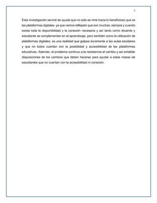 7
Esta investigación servirá de ayuda que no solo se mire hacia lo beneficioso que es
las plataformas digitales ya que vemos reflejado que son muchas; siempre y cuando
exista toda la disponibilidad y la conexión necesaria y así tanto como docente y
estudiante se complementan en el aprendizaje, pero también como la utilización de
plataformas digitales, es una realidad que golpea duramente a las aulas escolares
y que no todos cuentan con la posibilidad y accesibilidad de las plataformas
educativas. Además, el problema continuo a la resistencia al cambio y así entablar
disposiciones de los cambios que deben hacerse para ayudar a estas masas de
estudiantes que no cuentan con la accesibilidad ni conexión.
 
