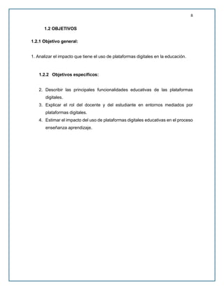 8
1.2 OBJETIVOS
1.2.1 Objetivo general:
1. Analizar el impacto que tiene el uso de plataformas digitales en la educación.
1.2.2 Objetivos específicos:
2. Describir las principales funcionalidades educativas de las plataformas
digitales.
3. Explicar el rol del docente y del estudiante en entornos mediados por
plataformas digitales.
4. Estimar el impacto del uso de plataformas digitales educativas en el proceso
enseñanza aprendizaje.
 
