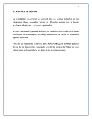 9
1.3. ENFOQUE DE ESTUDIO
La investigación documental se abordará bajo un enfoque cualitativo ya que
interpretare ideas, conceptos, teorías de diferentes autores que le buscan
significado a los temas y conceptos investigados.
A través de este enfoque estaré a disposición de reflexionar sobre las dimensiones
y conceptos de la pedagogía y sociología en el impacto del uso de las plataformas
digitales en el aula.
Para ello se utilizará los contenidos como herramientas para identificar patrones
dentro de los documentos investigado permitiendo comprender todas las ideas
relacionadas sin buscar alterar los datos de las fuentes originales.
 