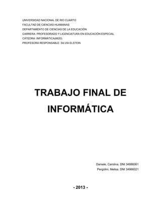 UNIVERSIDAD NACIONAL DE RIO CUARTO
FACULTAD DE CIENCIAS HUAMANAS
DEPARTAMENTO DE CIENCIAS DE LA EDUCACIÓN
CARRERA: PROFESORADO Y LICENCIATURA EN EDUCACIÓN ESPECIAL
CÁTEDRA: INFORMÁTICA(6620)
PROFESORA RESPONSABLE: SILVIA ELSTEIN

TRABAJO FINAL DE
INFORMÁTICA

Daniele, Carolina. DNI 34886061
Pergolini, Melisa. DNI 34966021

- 2013 -

 