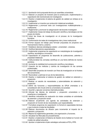 1.2.2.11 Aprobación de la propuesta técnica por asamblea universitaria.
1.2.2.12 Elaborar un proyecto de inversión para la construcción, implementación y
capacitación del vicerrectorado de investigación.
1.2.2.13 Diseñar e implementar el sistema de gestión de calidad con énfasis en la
investigación.
1.2.2.14 Implementar un incentivo por producción intelectual acreditada.
1.2.2.15 Reglamentar y promover tesis con investigaciones multidisciplinarias y
multiautores.
1.2.2.16 Reglamentar y promover la categorización del docente investigador.
1.2.2.17 Implementar mesas de trabajo de discusión científica y tecnológica con los
grupos de interés.
1.2.2.18 Incluir las líneas de investigación en el proceso de la investigación
formativa.
1.2.2.19 Conformación de redes de investigadores inter y trans institucional.
1.2.2.20 Formar equipos de trabajo para formular propuestas de proyectos con
financiamiento interno y externo.
1.2.2.21 Establecer alianzas estratégicas estado - universidad – empresa.
1.2.2.22 Certificar laboratorios especializados.
1.2.2.23 Implementar programas de capacitación en metodologías de investigación
científica, tecnológica e innovación.
1.2.2.24 Capacitación en programas de desarrollo de publicaciones, patentes y
propiedad intelectual.
1.2.2.25 Institucionalizar las Jornadas científicas en una fecha definida de manera
periódica.
1.2.2.26 Aumentar la visibilidad de la producción científica y tecnológica.
1.2.2.27 Creación de los institutos y centros de investigación en las carreras
profesionales.
1.2.2.28 Desarrollar proyectos de inversión con fines de investigación en la frontera
del conocimiento.
1.2.2.29 Racionalizar y optimizar el uso de los laboratorios.
1.2.2.30 Diseñar e implementar el sistema de gestión de calidad en extensión y
proyección.
1.2.2.31 Realizar un estudio de necesidades y potencialidades de extensión y
proyección.
1.2.2.32 Definir las funciones y responsabilidades de OPUII orientadas a la
consolidación del vínculo entre la universidad y la sociedad.
1.2.2.33 Suscribir y ejecutar convenios interinstitucionales.
1.2.2.34 Articular las labores de extensión y proyección universitaria a la
enseñanza e investigación.
1.2.2.35 Identificar indicadores de evaluación de metas cumplidas en actividades
de extensión y proyección social.
1.2.2.36 Elaborar anualmente una agenda de actividades de extensión y
proyección en función de las necesidades y por especialidades.
1.2.2.37 Formalizar programas de capacitación no formal en capacidades técnicas
y que involucre a todas las facultades.
1.2.2.38 Elaborar documentos de difusión para incrementar el impacto de la
extensión y proyección.
1.2.2.39 Mejorar los reglamentos generales y de organización y funciones.
1.2.2.40 Actualizar los Manuales de procedimientos.
1.2.2.41 Diseñar e implementar el Sistema de Gestión de la Calidad en función del
modelo de calidad educativa.
1.2.2.42 Aprobar e implementar el plan estratégico articulado al POI y PPR.
 