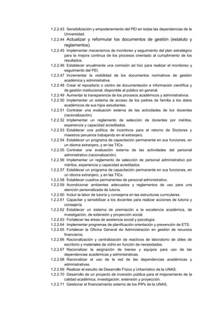 1.2.2.43 Sensibilización y empoderamiento del PEI en todas las dependencias de la
Universidad.
1.2.2.44 Actualizar y reformular los documentos de gestión (estatuto y
reglamentos).
1.2.2.45 Implementar mecanismos de monitoreo y seguimiento del plan estratégico
para la mejora continua de los procesos orientado al cumplimiento de los
resultados.
1.2.2.46 Establecer anualmente una comisión ad hoc para realizar el monitoreo y
seguimiento del PEI.
1.2.2.47 Incrementar la visibilidad de los documentos normativos de gestión
académica y administrativa.
1.2.2.48 Crear el repositorio o centro de documentación e información científica y
de gestión institucional, disponible al público en general.
1.2.2.49 Aumentar la transparencia de los procesos académicos y administrativos.
1.2.2.50 Implementar un sistema de acceso de los padres de familia a los datos
académicos de sus hijos estudiantes.
1.2.2.51 Contratar una evaluación externa de las actividades de los docentes
(racionalización).
1.2.2.52 Implementar un reglamento de selección de docentes por méritos,
experiencia y capacidad acreditados.
1.2.2.53 Establecer una política de incentivos para el retorno de Doctores y
maestros peruanos trabajando en el extranjero.
1.2.2.54 Establecer un programa de capacitación permanente en sus funciones, en
un idioma extranjero, y en las TICs.
1.2.2.55 Contratar una evaluación externa de las actividades del personal
administrativo (racionalización).
1.2.2.56 Implementar un reglamento de selección de personal administrativo por
méritos, experiencia y capacidad acreditados.
1.2.2.57 Establecer un programa de capacitación permanente en sus funciones, en
un idioma extranjero, y en las TICs.
1.2.2.58 Establecer cuadros permanentes de personal administrativo.
1.2.2.59 Acondicionar ambientes adecuados y reglamentos de uso para una
atención personalizada de tutoría.
1.2.2.60 Incluir la labor de tutoría y consejería en las estructuras curriculares.
1.2.2.61 Capacitar y sensibilizar a los docentes para realizar acciones de tutoría y
consejería.
1.2.2.62 Establecer un sistema de premiación a la excelencia académica, de
investigación, de extensión y proyección social.
1.2.2.63 Fortalecer las áreas de asistencia social y psicología.
1.2.2.64 Implementar programas de planificación orientación y prevención de ETS.
1.2.2.65 Fortalecer la Oficina General de Administración en gestión de recursos
financieros.
1.2.2.66 Racionalización y centralización de reactivos de laboratorio de útiles de
escritorio y materiales de vidrio en función de necesidades.
1.2.2.67 Racionalizar la asignación de bienes y equipos para uso de las
dependencias académicas y administrativas.
1.2.2.68 Racionalizar el uso de la red de las dependencias académicas y
administrativas.
1.2.2.69 Realizar el estudio de Desarrollo Físico y Urbanístico de la UNAS.
1.2.2.70 Desarrollo de un proyecto de inversión pública para el mejoramiento de la
calidad académica, investigación, extensión y proyección.
1.2.2.71 Gestionar el financiamiento externo de los PIPs de la UNAS.
 