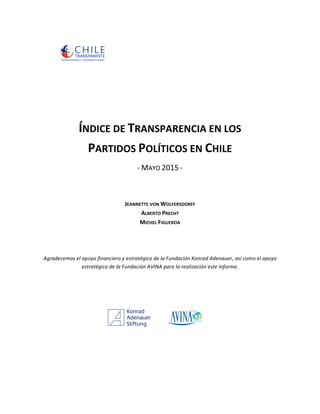   	
   	
   	
   	
   	
   	
   	
  	
  	
  	
  	
  
	
  
	
  
	
  
	
  
	
  
	
  
ÍNDICE	
  DE	
  TRANSPARENCIA	
  EN	
  LOS	
  
PARTIDOS	
  POLÍTICOS	
  EN	
  CHILE	
  
-­‐	
  MAYO	
  2015	
  -­‐	
  
	
  
	
  
	
  
JEANNETTE	
  VON	
  WOLFERSDORFF	
  	
  
ALBERTO	
  PRECHT	
  
MICHEL	
  FIGUEROA	
  
	
  
	
  
Agradecemos	
  el	
  apoyo	
  financiero	
  y	
  estratégico	
  de	
  la	
  Fundación	
  Konrad	
  Adenauer,	
  así	
  como	
  el	
  apoyo	
  
estratégico	
  de	
  la	
  Fundación	
  AVINA	
  para	
  la	
  realización	
  este	
  informe.	
  
	
  
	
  
	
  
	
  
	
  
	
  
	
  
	
  
 