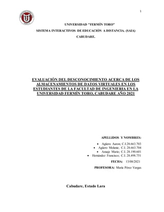 1
UNIVERSIDAD "FERMÍN TORO"
SISTEMA INTERACTIVOS DE EDUCACIÓN A DISTANCIA. (SAIA)
CABUDARE.
EVALUACIÓN DEL DESCONOCIMIENTO ACERCA DE LOS
ALMACENAMIENTOS DE DATOS VIRTUALES EN LOS
ESTUDIANTES DE LA FACULTAD DE INGENIERIA EN LA
UNIVERSIDAD FERMÍN TORO, CABUDARE AÑO 2021
APELLIDOS Y NOMBRES:
 Agüero Aaron; C.I.28.663.703
 Agüero Melanie; C.I. 28.663.704
 Azuaje Mario; C.I. 28.190.601
 Hernández Francisco; C.I. 28.498.751
FECHA: 13/08/2021
PROFESORA: María Pérez Vargas
Cabudare, Estado Lara
 