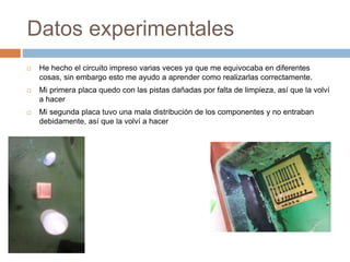 Datos experimentales
 He hecho el circuito impreso varias veces ya que me equivocaba en diferentes
cosas, sin embargo esto me ayudo a aprender como realizarlas correctamente.
 Mi primera placa quedo con las pistas dañadas por falta de limpieza, así que la volví
a hacer
 Mi segunda placa tuvo una mala distribución de los componentes y no entraban
debidamente, así que la volví a hacer
 