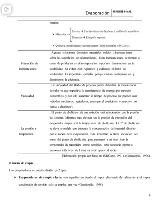 Evaporación REPORTE FINAL
8
manera:
Formación de
incrustaciones.
Algunas soluciones depositan materiales solidos o incrustaciones
sobre las superficies de calentamiento. Estas incrustaciones se forman a
causa de productos en descomposición o por una disminución en la
solubilidad. Se evitan con: Agitación y cuidando el límite de
solubilidad. Es importante evitarlas porque causan contaminación y
disminuyen la eficiencia.
Viscosidad
La viscosidad del fluido de proceso podría dificultar la transferencia
de calor ya que impediría la transferencia de energía por métodos
convectivos y con ello aumentar el tiempo de proceso (se pueden usar
métodos mecánicos, agitadores, para que el coeficiente convectivo no
tienda a disminuir).
La presión y
temperatura.
El punto de ebullición de una solución está relacionado con la presión
del sistema. Mientras más elevada sea la presión de operación del
evaporador mayor será la temperatura de ebullición. La T° de ebullición
se eleva a medida que aumenta la concentración del material disuelto
por la acción de la evaporación. Este fenómeno se llama elevación del
punto del punto de ebullición, para mantener a un nivel bajo la
temperatura de materiales termo sensibles, será necesario operar a
presiones inferiores de 1 atm, es decir operar al vacío.
Elaboración propia con base en: (McCabe, 1991), (Geankoplis, 1998).
Número de etapas
Los evaporadores se pueden dividir en 2 tipos
 Evaporadores de simple efecto: son aquellos en donde el vapor eliminado del alimento y el vapor
condensado de servicio solo se emplea una vez (Geankoplis, 1998).
 