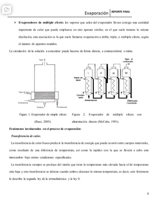 Evaporación REPORTE FINAL
9
 Evaporadores de múltiple efecto: los vapores que salen del evaporador llevan consigo una cantidad
importante de calor que puede emplearse en otro aparato similar, en el que suele tratarse la misma
disolución, esta asociación es la que suele llamarse evaporación a doble, triple, o múltiple efecto, según
el número de aparatos reunidos.
La circulación de la solución a concentrar puede hacerse de forma directa, a contracorriente o mixta.
Figura 1. Evaporador de simple efecto
(Ibarz, 2005).
Figura 2. Evaporador de múltiple efecto con
alimentación directa (McCabe, 1991).
Fenómenos involucrados en el proceso de evaporación:
Transferencia de calor.
La transferencia de calor busca predecir la transferencia de energía que puede ocurrir entre cuerpos materiales,
como resultado de una diferencia de temperatura, así como la rapidez con la que se llevará a cabo este
intercambio bajo ciertas condiciones especificadas.
La transferencia siempre se produce del medio que tiene la temperatura más elevada hacia el de temperatura
más baja y esta transferencia se detiene cuando ambos alcanzan la misma temperatura, es decir, este fenómeno
lo describe la segunda ley de la termodinámica y la ley 0.
 
