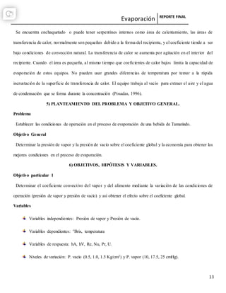 Evaporación REPORTE FINAL
13
Se encuentra enchaquetado o puede tener serpentines internos como área de calentamiento, las áreas de
transferencia de calor, normalmente son pequeñas debido a la forma del recipiente, y el coeficiente tiende a ser
bajo condiciones de convección natural. La transferencia de calor se aumenta por agitación en el interior del
recipiente. Cuando el área es pequeña, al mismo tiempo que coeficientes de calor bajos limita la capacidad de
evaporación de estos equipos. No pueden usar grandes diferencias de temperatura por temor a la rápida
incrustación de la superficie de transferencia de calor. El equipo trabaja al vacío para extraer el aire y el agua
de condensación que se forma durante la concentración (Posadas, 1996).
5) PLANTEAMIENTO DEL PROBLEMA Y OBJETIVO GENERAL.
Problema
Establecer las condiciones de operación en el proceso de evaporación de una bebida de Tamarindo.
Objetivo General
Determinar la presión de vapor y la presión de vacío sobre el coeficiente global y la economía para obtener las
mejores condiciones en el proceso de evaporación.
6) OBJETIVOS, HIPÓTESIS Y VARIABLES.
Objetivo particular 1
Determinar el coeficiente convectivo del vapor y del alimento mediante la variación de las condiciones de
operación (presión de vapor y presión de vacío) y así obtener el efecto sobre el coeficiente global.
Variables
Variables independientes: Presión de vapor y Presión de vacío.
Variables dependientes: °Brix, temperatura
Variables de respuesta: hA, hV, Re, Nu, Pr, U.
Niveles de variación: P. vacío (0.5, 1.0, 1.5 Kg/cm2) y P. vapor (10, 17.5, 25 cmHg).
 