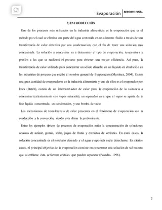 Evaporación REPORTE FINAL
2
3) INTRODUCCIÓN
Uno de los procesos más utilizados en la industria alimenticia es la evaporación que es el
método por el cual se elimina una parte del agua contenida en un alimento fluido a través de una
transferencia de calor obtenida por una condensación, con el fin de tener una solución más
concentrada. La solución a concentrar va a determinar el tipo de evaporación, temperatura y
presión a las que se realizará el proceso para obtener una mayor eficiencia. Así pues, la
transferencia de calor utilizada para concentrar un sólido disuelto en un líquido en ebullición en
las industrias de proceso que recibe el nombre general de Evaporación (Martínez, 2004). Existe
una gran cantidad de evaporadores en la industria alimentaria y uno de ellos es el evaporador por
lotes (Batch), consta de un intercambiador de calor para la evaporación de la sustancia a
concentrar (calentamiento con vapor saturado); un separador en el que el vapor se aparta de la
fase liquida concentrada; un condensador, y una bomba de vacío.
Los mecanismos de transferencia de calor presentes en el fenómeno de evaporación son la
conducción y la convección, siendo esta ultima la predominante.
Entre los ejemplos típicos de procesos de evaporación están la concentración de soluciones
acuosas de azúcar, gomas, leche, jugos de frutas y extractos de verduras. En estos casos, la
solución concentrada es el producto deseado y el agua evaporada suele desecharse. En ciertos
casos, el principal objetivo de la evaporación consiste en concentrar una solución de tal manera
que, al enfriarse ésta, se formen cristales que pueden separarse (Posadas, 1996).
 