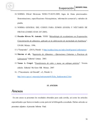 Evaporación REPORTE FINAL
51
10. NORMA Oficial Mexicana NOM-173-SCFI-2009, Jugos de frutas preenvasados-
Denominaciones, especificaciones fisicoquímicas, información comercial y métodos de
prueba.
11. NORMA GENERAL DEL CODEX PARA ZUMOS (JUGOS) Y NÉCTARES DE
FRUTAS (CODEX STAN 247-2005).
12. Posadas Rivera M. Antonio. TESIS “Metodología de escalamiento en Evaporación-
Concentración de alimentos, aplicado en la elaboración de mermelada de frambuesa”.
UNAM. México. 1996.
13. (“Tamarindo”, (2015), Párrafo 1) http://realdecolima.mx/index.html#general-information
14. Sharma et all., “Ingeniería de Alimentos - Operaciones Unitarias y Practicas de
Laboratorio” Editorial Limusa. 2003.
15. Yunus A. Cengel. “Transferencia de calor y masa, un enfoque práctico”. Tercera
edición. Editorial Mc Graw Hill. México. 2007
16. (“Viscosímetro de Otswald”, s.f., Párrafo 1)
http://www.ugr.es/~museojtg/instrumento44/ficha_fundamentos2.htm
15. ANEXOS
Anexos
En este anexo se presentan los resultados obtenidos para cada corrida, así como los artículos
especializados que fueron revisados como parte de la bibliografía consultada. Dichos artículos se
presentan adjuntos al presente Informe Final.
 