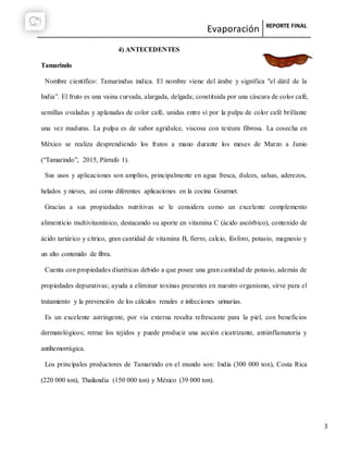 Evaporación REPORTE FINAL
3
4) ANTECEDENTES
Tamarindo
Nombre científico: Tamarindus indica. El nombre viene del árabe y significa "el dátil de la
India”. El fruto es una vaina curvada, alargada, delgada; constituida por una cáscara de color café,
semillas ovaladas y aplanadas de color café, unidas entre sí por la pulpa de color café brillante
una vez maduras. La pulpa es de sabor agridulce, viscosa con textura fibrosa. La cosecha en
México se realiza desprendiendo los frutos a mano durante los meses de Marzo a Junio
(“Tamarindo”, 2015, Párrafo 1).
Sus usos y aplicaciones son amplios, principalmente en agua fresca, dulces, salsas, aderezos,
helados y nieves, así como diferentes aplicaciones en la cocina Gourmet.
Gracias a sus propiedades nutritivas se le considera como un excelente complemento
alimenticio multivitamínico, destacando su aporte en vitamina C (ácido ascórbico), contenido de
ácido tartárico y cítrico, gran cantidad de vitamina B, fierro, calcio, fósforo, potasio, magnesio y
un alto contenido de fibra.
Cuenta con propiedades diuréticas debido a que posee una gran cantidad de potasio, además de
propiedades depurativas; ayuda a eliminar toxinas presentes en nuestro organismo, sirve para el
tratamiento y la prevención de los cálculos renales e infecciones urinarias.
Es un excelente astringente, por vía externa resulta refrescante para la piel, con beneficios
dermatológicos; retrae los tejidos y puede producir una acción cicatrizante, antiinflamatoria y
antihemorrágica.
Los principales productores de Tamarindo en el mundo son: India (300 000 ton), Costa Rica
(220 000 ton), Thailandia (150 000 ton) y México (39 000 ton).
 