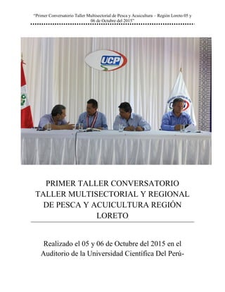 “Primer Conversatorio Taller Multisectorial de Pesca y Acuicultura – Región Loreto 05 y
06 de Octubre del 2015”
PRIMER TALLER CONVERSATORIO
TALLER MULTISECTORIAL Y REGIONAL
DE PESCA Y ACUICULTURA REGIÓN
LORETO
Realizado el 05 y 06 de Octubre del 2015 en el
Auditorio de la Universidad Científica Del Perú-
 