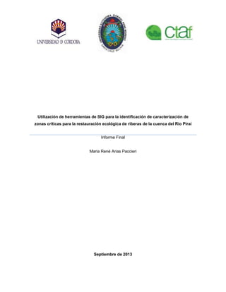 Utilización de herramientas de SIG para la identificación de caracterización de
zonas críticas para la restauración ecológica de riberas de la cuenca del Rio Piraí
Informe Final
Maria René Arias Paccieri
Septiembre de 2013
 