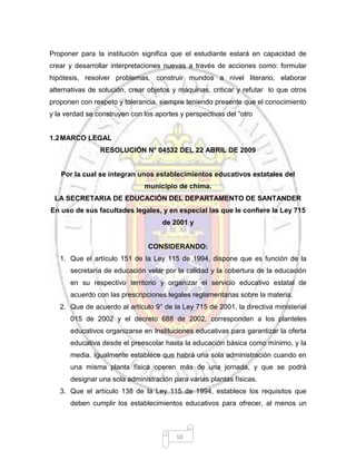 10
Proponer para la institución significa que el estudiante estará en capacidad de
crear y desarrollar interpretaciones nuevas a través de acciones como: formular
hipótesis, resolver problemas, construir mundos a nivel literario, elaborar
alternativas de solución, crear objetos y máquinas, criticar y refutar lo que otros
proponen con respeto y tolerancia, siempre teniendo presente que el conocimiento
y la verdad se construyen con los aportes y perspectivas del “otro
1.2MARCO LEGAL
RESOLUCIÓN N° 04532 DEL 22 ABRIL DE 2009
Por la cual se integran unos establecimientos educativos estatales del
municipio de chima.
LA SECRETARIA DE EDUCACIÓN DEL DEPARTAMENTO DE SANTANDER
En uso de sus facultades legales, y en especial las que le confiere la Ley 715
de 2001 y
CONSIDERANDO:
1. Que el artículo 151 de la Ley 115 de 1994, dispone que es función de la
secretaría de educación velar por la calidad y la cobertura de la educación
en su respectivo territorio y organizar el servicio educativo estatal de
acuerdo con las prescripciones legales reglamentarias sobre la materia.
2. Que de acuerdo al artículo 9° de la Ley 715 de 2001, la directiva ministerial
015 de 2002 y el decreto 688 de 2002, corresponden a los planteles
educativos organizarse en Instituciones educativas para garantizar la oferta
educativa desde el preescolar hasta la educación básica como mínimo, y la
media. Igualmente establece que habrá una sola administración cuando en
una misma planta física operen más de una jornada, y que se podrá
designar una sola administración para varias plantas físicas.
3. Que el artículo 138 de la Ley 115 de 1994, establece los requisitos que
deben cumplir los establecimientos educativos para ofrecer, al menos un
 