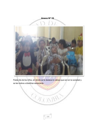 100
Anexo N° 16
Fiesta día de los niños, en donde se le destaca lo valioso que son en la sociedad y
se les motiva a divertirse sanamente.
 