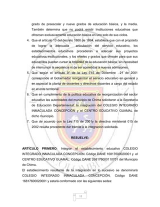 11
grado de preescolar y nueve grados de educación básica, y la media.
También determina que no podrá existir Instituciones educativas que
ofrezcan exclusivamente educación básica en uno solo de sus ciclos.
4. Que el artículo 13 del decreto 1860 de 1994, establece que con el propósito
de lograr la adecuada articulación del servicio educativo, los
establecimientos educativos procederán a adecuar sus proyectos
educativos institucionales, y los niveles y grados que ofrecen para que sus
educandos puedan cursar la totalidad de la educación básica, sin necesidad
de interrumpir la secuencia ni de ser sometidos a nuevas admisiones.
5. Que según el artículo 9° de la Ley 715 de Diciembre 21 de 2001
corresponde al Gobernador reorganizar el servicio educativo en general y
en especial la planta de docentes y directivos docentes a cargo del estado
en el ente territorial.
6. Que en cumplimiento de la política educativa de reorganización del sector
educativo las autoridades del municipio de Chima solicitaron a la Secretaría
de Educación Departamental, la integración del COLEGIO INTEGRADO
INMACULADA CONCEPCIÓN y el CENTRO EDUCATIVO GUAMAL de
dicho municipio.
7. Que de acuerdo con la Ley 715 de 2001y la directiva ministerial 015 de
2002 resulta procedente dar trámite a la integración solicitada.
RESUELVE:
ARTÍCULO PRIMERO: Integrar el establecimiento educativo COLEGIO
INTEGRADO INMACULADA CONCEPCIÓN. Código DANE 16817600020001 y el
CENTRO EDUCATIVO GUAMAL. Código DANE 268176000110701 del Municipio
de Chima.
El establecimiento resultante de la integración en lo sucesivo se denominará
COLEGIO INTEGRADO INMACULADA CONCEPCIÓN. Código DANE
16817600020001 y estará conformado con las siguientes sedes:
 