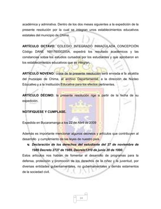 14
académica y admirativa. Dentro de los dos meses siguientes a la expedición de la
presente resolución por la cual se integran unos establecimientos educativos
estatales del municipio de Chima.
ARTÍCULO OCTAVO: COLEGIO INTEGRADO INMACULADA CONCEPCIÓN
Código DANE 168176000200A, expedirá los resultado académicos y las
constancias sobre los estudios cursados por los estudiantes y que aprobaron en
los establecimientos educativos que se integran.
ARTÍCULO NOVENO: copia de la presente resolución será enviada a la alcaldía
del municipio de Chima, al archivo Departamental, a la dirección de Núcleo
Educativo y a la Institución Educativa para los efectos pertinentes.
ARTÍCULO DÉCIMO: la presente resolución rige a partir de la fecha de su
expedición.
NOTIFIQUESE Y CUMPLASE.
Expedida en Bucaramanga a los 22 de Abril de 2009
Además es importante mencionar algunos decretos y artículos que contribuyen al
desarrollo y cumplimiento de las leyes de nuestro país.
 Declaración de los derechos del estudiante del 27 de noviembre de
1989 Decreto 2737 de 1989, Decreto1310 de junio 20 de 1990.
Estos artículos nos hablan de fomentar el desarrollo de programas para la
defensa, protección y promoción de los derechos de la niñez y la juventud, por
diversas entidades gubernamentales, no gubernamentales y demás estamentos
de la sociedad civil.
 