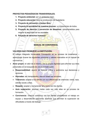 20
PROYECTOS PEDAGÓGICOS TRANSVERSALES.
1. Proyecto ambiental: por un ambiente mejor.
2. Proyecto educación: para la construcción de ciudadanía
3. Proyecto de recreación y tiempo libre.
4. Proyecto la sexualidad de nuestros jóvenes: un compromiso de todos.
5. Proyecto de atención y prevención de desastres: comprometidos para
mejorar la seguridad de los escolares.
6. Proyecto de derechos humanos
MANUAL DE CONVIVENCIA.
VALORES QUE PROMUEVE LA INSTITUCIÓN:
El colegio Integrado Inmaculada Concepción en su proceso de enseñanza –
aprendizaje mueve los siguientes principios y valores marcados en el manual de
convivencia:
 Amor propio: el valor de sí mismo y de su propia dignidad para afrontar sus retos
personales en la búsqueda de una autorrealización.
 Responsabilidad: asumir de manera crítica y autónoma sus decisiones y
acciones.
 Honradez: ser transparente y leal en todas sus acciones.
 Tolerancia: aceptar a los demás con sus diferencias de creencias: credo, raza,
estrato social y otras.
 Respeto: aceptar y comprender tal y como son los demás.
 Auto superación: alcanzar metas cada vez más altas en su proceso de
formación.
 Convivencia: vivencia armónica con los demás posibilitando el trabajo en
equipo y desarrollando relaciones asertivas que permitan la superación de
dificultades a través del dialogo.
 