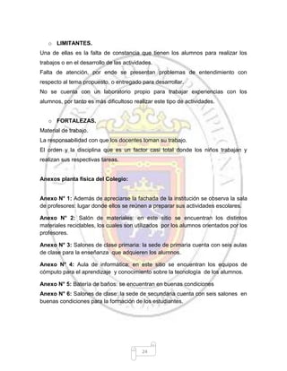 24
o LIMITANTES.
Una de ellas es la falta de constancia que tienen los alumnos para realizar los
trabajos o en el desarrollo de las actividades.
Falta de atención, por ende se presentan problemas de entendimiento con
respecto al tema propuesto, o entregado para desarrollar.
No se cuenta con un laboratorio propio para trabajar experiencias con los
alumnos, por tanto es más dificultoso realizar este tipo de actividades.
o FORTALEZAS.
Material de trabajo.
La responsabilidad con que los docentes toman su trabajo.
El orden y la disciplina que es un factor casi total donde los niños trabajan y
realizan sus respectivas tareas.
Anexos planta física del Colegio:
Anexo N° 1: Además de apreciarse la fachada de la institución se observa la sala
de profesores: lugar donde ellos se reúnen a preparar sus actividades escolares.
Anexo N° 2: Salón de materiales: en este sitio se encuentran los distintos
materiales reciclables, los cuales son utilizados por los alumnos orientados por los
profesores.
Anexo N° 3: Salones de clase primaria: la sede de primaria cuenta con seis aulas
de clase para la enseñanza que adquieren los alumnos.
Anexo N° 4: Aula de informática: en este sitio se encuentran los equipos de
cómputo para el aprendizaje y conocimiento sobre la tecnología de los alumnos.
Anexo N° 5: Batería de baños: se encuentran en buenas condiciones
Anexo N° 6: Salones de clase: la sede de secundaria cuenta con seis salones en
buenas condiciones para la formación de los estudiantes.
 