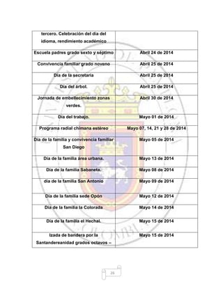 26
tercero. Celebración del día del
idioma, rendimiento académico
Escuela padres grado sexto y séptimo Abril 24 de 2014
Convivencia familiar grado noveno Abril 25 de 2014
Día de la secretaria Abril 25 de 2014
Día del árbol. Abril 25 de 2014
Jornada de embellecimiento zonas
verdes.
Abril 30 de 2014
Día del trabajo. Mayo 01 de 2014
Programa radial chimana estéreo Mayo 07, 14, 21 y 28 de 2014
Día de la familia y convivencia familiar
San Diego
Mayo 05 de 2014
Día de la familia área urbana. Mayo 13 de 2014
Día de la familia Sabaneta. Mayo 08 de 2014
día de la familia San Antonio Mayo 09 de 2014
Día de la familia sede Opón Mayo 12 de 2014
Día de la familia la Colorada Mayo 14 de 2014
Día de la familia el Hechal. Mayo 15 de 2014
Izada de bandera por la
Santandereanidad grados octavos –
Mayo 15 de 2014
 