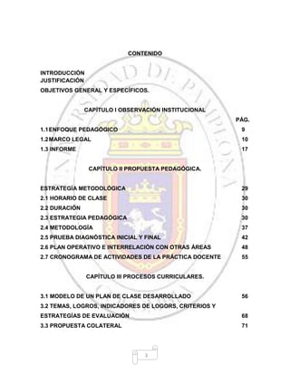 3
CONTENIDO
INTRODUCCIÓN
JUSTIFICACIÓN
OBJETIVOS GENERAL Y ESPECÍFICOS.
CAPÍTULO I OBSERVACIÓN INSTITUCIONAL
PÁG.
1.1ENFOQUE PEDAGÓGICO 9
1.2MARCO LEGAL 10
1.3 INFORME 17
CAPÍTULO II PROPUESTA PEDAGÓGICA.
ESTRATEGÍA METODOLÓGICA 29
2.1 HORARIO DE CLASE 30
2.2 DURACIÓN 30
2.3 ESTRATEGIA PEDAGÓGICA 30
2.4 METODOLOGÍA 37
2.5 PRUEBA DIAGNÓSTICA INICIAL Y FINAL 42
2.6 PLAN OPERATIVO E INTERRELACIÓN CON OTRAS ÁREAS 48
2.7 CRONOGRAMA DE ACTIVIDADES DE LA PRÁCTICA DOCENTE 55
CAPÍTULO III PROCESOS CURRICULARES.
3.1 MODELO DE UN PLAN DE CLASE DESARROLLADO 56
3.2 TEMAS, LOGROS, INDICADORES DE LOGORS, CRITERIOS Y
ESTRATEGÍAS DE EVALUACIÓN 68
3.3 PROPUESTA COLATERAL 71
 