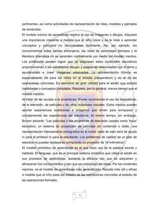 32
pertinentes, así como actividades de representación de roles, modelos y ejemplos
de conductas.
El modelo icónico de aprendizaje implica el uso de imágenes o dibujos. Adquiere
una importancia creciente a medida que el niño crece y se le insta a aprender
conceptos y principios no demostrables fácilmente. Así, por ejemplo, los
conocimientos sobre países extranjeros, las vidas de personajes famosos y la
literatura dramática no se aprenden normalmente por medio del modelo inactivo.
Los profesores pueden lograr que se adquieran estos contenidos educativos
proporcionando a los estudiantes dibujos y diagramas relacionados con el tema y
ayudándoles a crear imágenes adecuadas. La representación icónica es
especialmente útil para los niños en el estadio preoperatorio y en el de las
operaciones concretas. Es asimismo de gran utilidad para el adulto que estudia
habilidades o conceptos complejos. Requiere, por lo general, menos tiempo que el
modelo inactivo.
Al tratar de las ayudas a la enseñanza, Bruner recomienda el uso de diapositivas,
de la televisión, de películas y de otros materiales visuales. Estos medios pueden
aportar experiencias sustitutivas e imágenes que sirven para enriquecer y
complementar las experiencias del estudiante. Al mismo tiempo, sin embargo,
Bruner advierte: "Las películas o los programas de televisión usados como 'truco'
educativo, un sistema de proyección de películas sin contenido o estilo, una
representación intensamente pictográfica de lo trivial, nada de esto será de ayuda
ni para el profesor ni para el estudiante. Los problemas de calidad de un plan de
estudios no pueden soslayarse comprando un proyector de 16 milímetros''.
El modelo simbólico de aprendizaje es el que hace uso de la palabra escrita y
hablada. El lenguaje, que es el principal sistema simbólico que utiliza el adulto en
sus procesos de aprendizaje, aumenta la eficacia con que se adquieren y
almacenan los conocimientos y con que se comunican las ideas. Por tan evidentes
razones, es el modelo de aprendizaje más generalizado. Resulta más útil y eficaz
a medida que el niño pasa del estadio de las operaciones concretas al estadio de
las operaciones formales.
 