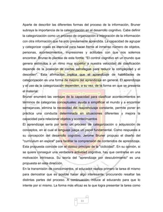 33
Aparte de describir las diferentes formas del proceso de la información, Bruner
subraya la importancia de la categorización en el desarrollo cognitivo. Cabe definir
la categorización como un proceso de organización e integración de la información
con otra información que ha sido previamente aprendida. La capacidad de agrupar
y categorizar cosas es esencial para hacer frente al inmenso número de objetos,
personas, acontecimientos, impresiones y actitudes con que nos solemos
encontrar. Bruner lo plantea de esta forma: "El control cognitivo en un mundo que
genera estímulos a un ritmo muy superior a nuestra velocidad de clasificación
depende de la posesión de ciertas estrategias para reducir la complejidad y el
desorden''. Esta afirmación implica que el aprendizaje de habilidades de
categorización es una forma de mejora del aprendizaje en general. El aprendizaje
y el uso de la categorización dependen, a su vez, de la forma en que se presenta
el material.
Bruner enumeró las ventajas de la capacidad para clasificar acontecimientos en
términos de categorías conceptuales: ayuda a simplificar el mundo y a encontrar
semejanzas, elimina la necesidad del reaprendizaje constante, permite poner en
práctica una conducta determinada en situaciones diferentes y mejora la
capacidad para relacionar objetos y acontecimientos
El aprendizaje sería por tanto un proceso de categorización o adquisición de
conceptos, en el cual el lenguaje juega un papel fundamental. Como respuesta a
su concepción del desarrollo cognitivo, Jerome Bruner propuso el diseño del
"currículum en espiral" para facilitar la comprensión de contenidos de aprendizaje.
Esta propuesta coincide con el clásico principio de la "ciclicidad". En su opinión, si
se quiere conseguir una verdadera actividad cognitiva, hay que centrarse en una
motivación intrínseca. Su teoría del "aprendizaje por descubrimiento" es una
propuesta en esta dirección.
En la transmisión de conocimientos, el educador realiza primero la tarea él mismo
para demostrar que es posible hacer algo interesante, procurando resaltar las
distintas partes del proceso. A continuación, induce al educando para que lo
intente por sí mismo. La forma más eficaz es la que logra presentar la tarea como
 