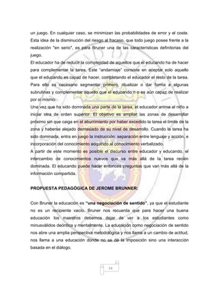 34
un juego. En cualquier caso, se minimizan las probabilidades de error y el coste.
Esta idea de la disminución del riesgo al fracaso, que todo juego posee frente a la
realización "en serio", es para Bruner una de las características definitorias del
juego.
El educador ha de reducir la complejidad de aquellos que el educando ha de hacer
para complementar la tarea. Este “andamiaje” consiste en aceptar solo aquello
que el educando es capaz de hacer, completando el educador el resto de la tarea.
Para ello es necesario segmentar primero, ritualizar o dar forma a algunas
subrutinas y complementar aquello que el educando n o es aún capaz de realizar
por sí mismo.
Una vez que ha sido dominada una parte de la tarea, el educador anima al niño a
iniciar otra de orden superior. El objetivo es ampliar las zonas de desarrollar
próximo sin que caiga en el aburrimiento por haber excedido la tarea el límite de la
zona y haberse alejado demasiado de su nivel de desarrollo. Cuando la tarea ha
sido dominada, entra en juego la instrucción: separación entre lenguaje y acción, e
incorporación del conocimiento adquirido al conocimiento verbalizado.
A partir de este momento es posible el discurso entre educador y educando, el
intercambio de conocimientos nuevos que va más allá de la tarea recién
dominada. El educando puede hacer entonces preguntas que van más allá de la
información compartida.
PROPUESTA PEDAGÓGICA DE JEROME BRUNNER:
Con Bruner la educación es “una negociación de sentido”, ya que el estudiante
no es un recipiente vacío. Bruner nos recuerda que para hacer una buena
educación los maestros debemos dejar de ver a los estudiantes como
minusválidos deóntica y mentalmente. La educación como negociación de sentido
nos abre una amplia perspectiva metodológica y nos llama a un cambio de actitud,
nos llama a una educación donde no se dé la imposición sino una interacción
basada en el diálogo.
 