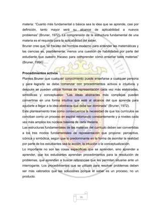 36
materia: “Cuanto más fundamental o básica sea la idea que se aprende, casi por
definición, tanto mayor será su alcance de aplicabilidad a nuevos
problemas” (Bruner, 1972). La comprensión de la estructura fundamental de una
materia es el requisito para la aplicabilidad del saber.
Bruner cree que “el fracaso del hombre moderno para entender las matemáticas y
las ciencias es, posiblemente, menos una cuestión de habilidades por parte del
estudiante que nuestro fracaso para comprender cómo enseñar tales materias”
(Bruner, 1984).
Procedimientos activos
Plantea Bruner que cualquier conocimiento puede enseñarse a cualquier persona
y para lograrlo se debe comenzar con procedimientos activos e intuitivos y
después se pueden utilizar formas de representación cada vez más elaboradas,
simbólicas y conceptuales: “Las ideas abstractas más complejas pueden
convertirse en una forma intuitiva que esté al alcance del que aprende para
ayudarle a llegar a la idea abstracta que debe ser dominada” (Bruner, 1972).
Este planteamiento trae como consecuencia la necesidad de que los currículos se
conciban como un proceso en espiral retomando constantemente y a niveles cada
vez más amplios los núcleos básicos de cada materia.
Las estructuras fundamentales de las materias del currículo deben ser convertidas
a los tres modos fundamentales de representación que propone: perceptiva,
icónica y simbólica, según que lo predominante en la forma de asimilar la realidad
por parte de los estudiantes sea la acción, la intuición o la conceptualización.
Lo importante no son las cosas específicas que se aprenden, sino aprender a
aprender, que los estudiantes aprendan procedimientos para la resolución de
problemas, que aprendan a buscar referencias que les permitan situarse ante un
interrogante. Los procedimientos que se utilizan para resolver problemas deben
ser más valorados que las soluciones porque el saber es un proceso, no un
producto.
 