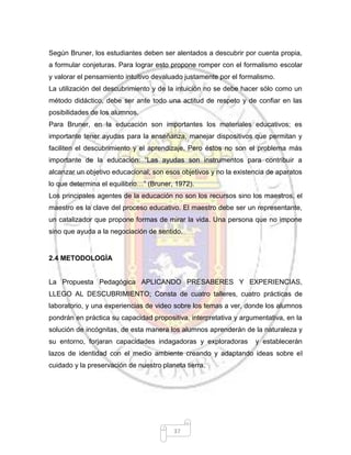 37
Según Bruner, los estudiantes deben ser alentados a descubrir por cuenta propia,
a formular conjeturas. Para lograr esto propone romper con el formalismo escolar
y valorar el pensamiento intuitivo devaluado justamente por el formalismo.
La utilización del descubrimiento y de la intuición no se debe hacer sólo como un
método didáctico, debe ser ante todo una actitud de respeto y de confiar en las
posibilidades de los alumnos.
Para Bruner, en la educación son importantes los materiales educativos; es
importante tener ayudas para la enseñanza, manejar dispositivos que permitan y
faciliten el descubrimiento y el aprendizaje. Pero éstos no son el problema más
importante de la educación: “Las ayudas son instrumentos para contribuir a
alcanzar un objetivo educacional; son esos objetivos y no la existencia de aparatos
lo que determina el equilibrio…” (Bruner, 1972).
Los principales agentes de la educación no son los recursos sino los maestros, el
maestro es la clave del proceso educativo. El maestro debe ser un representante,
un catalizador que propone formas de mirar la vida. Una persona que no impone
sino que ayuda a la negociación de sentido.
2.4 METODOLOGÌA
La Propuesta Pedagógica APLICANDO PRESABERES Y EXPERIENCIAS,
LLEGO AL DESCUBRIMIENTO; Consta de cuatro talleres, cuatro prácticas de
laboratorio, y una experiencias de video sobre los temas a ver, donde los alumnos
pondrán en práctica su capacidad propositiva, interpretativa y argumentativa, en la
solución de incógnitas, de esta manera los alumnos aprenderán de la naturaleza y
su entorno, forjaran capacidades indagadoras y exploradoras y establecerán
lazos de identidad con el medio ambiente creando y adaptando ideas sobre el
cuidado y la preservación de nuestro planeta tierra.
 