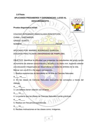 42
2.5Título:
APLICANDO PRESABERES Y EXPERIENCIAS, LLEGO AL
DESCUBRIMIENTO.
Prueba diagnóstica inicial:
COLEGIO INTEGRADO INMACULADA CONCEPCIÓN.
CHIMA – SANTANDER.
GRADO: QUINTO
NOMBRE________________________________FECHA_________
APLICADO POR: MARIBEL RODRIGUEZ QUIROGA.
DOCENTE PRACTICANTE UNIVERSIDAD DE PAMPLONA.
OBJETIVO: Identificar la dificultad que presentan los estudiantes del grado quinto
al momento de obtener conocimientos y llevarlos a su diario vivir, logrando obtener
una educación integral para así desarrollarse en todos los ámbitos de la vida.
Marcar con una X Sí o No según corresponda:
1. Realiza experiencias de laboratorio en el área de Ciencias Naturales
si____ no____
2. En las clases de Ciencias Naturales descubres los conceptos a través del
diálogo.
si___ no____
3. Los talleres tienen relación con el tema.
si___ no___
4. Le gustaría que las clases de Ciencias Naturales fueran prácticas.
si___ no____
5. Realiza con frecuencia experiencias.
si___ no___
6. Recibes motivaciones en las clases como: imágenes.
 