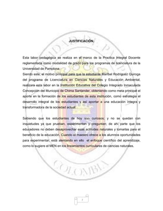 7
JUSTIFICACIÓN.
Esta labor pedagógica se realiza en el marco de la Practica Integral Docente
reglamentada como modalidad de grado para los programas de licenciatura de la
Universidad de Pamplona.
Siendo este, el motivo principal para que la estudiante Maribel Rodríguez Quiroga
del programa de Licenciatura en Ciencias Naturales y Educación Ambiental,
realizara esta labor en la Institución Educativa del Colegio Integrado Inmaculada
Concepción del Municipio de Chima Santander, obteniendo como meta principal el
aporte en la formación de los estudiantes de esta institución, como estrategia el
desarrollo integral de los estudiantes y así aportar a una educación íntegra y
transformadora de la sociedad actual.
Sabiendo que los estudiantes de hoy son curiosos; y no se quedan con
inquietudes ya que prueban, experimentan y preguntan; de ahí parte que los
educadores no deben desaprovechar esas actitudes naturales y tomarlas para el
beneficio de la educación. Cuando el maestro ofrece a los alumnos oportunidades
para experimentar, está alentando en ello el enfoque científico del aprendizaje,
como lo sugiere el MEN en los lineamientos curriculares de ciencias naturales.
 