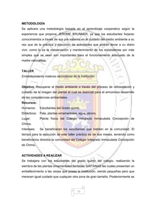 73
METODOLOGÍA
Se aplicara una metodología basada en el aprendizaje cooperativo según la
experiencia que propone JEROME BRUNNER, ya que los estudiantes forjaran
conocimientos a través de sus pre saberes en el cuidado del medio ambiente a su
vez que de la práctica y ejecución de actividades que podrán llevar a su diario
vivir, como lo es la conservación y mantenimiento de los ecosistemas por más
simples que se vean son importantes para el funcionamiento adecuado de la
madre naturaleza.
TALLER
Embellecimiento materas decorativas de la institución.
Objetivo: Recuperar el medio ambiente a través del proceso de reforestación y
cuidado de la imagen del plantel el cual es esencial para el armonioso desarrollo
de las competencias ambientales.
Recursos:
Humanos: Estudiantes del Grado quinto.
Didácticos: Pala, plantas ornamentales, agua, abono.
Lugar: Planta física del Colegio integrado Inmaculada Concepción de
Chima.
Intereses: Se beneficiaran los estudiantes que habitan en la comunidad. El
tiempo para la ejecución de este taller práctico es de dos meses, teniendo como
beneficiarios directos la comunidad del Colegio Integrado Inmaculada Concepción
de Chima.
ACTIVIDADES A REALIZAR
Se trabajara con los estudiantes del grado quinto del colegio, realizando la
siembra de las plantas ornamentales llamadas GAITANAS las cuales presentan un
embellecimiento a las verjas que posee la Institución, siendo pequeñas pero que
merecen igual cuidado que cualquier otra zona de gran tamaño. Posteriormente se
 