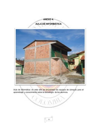 88
ANEXO 4:
AULA DE INFORMÁTICA
Aula de informática: en este sitio se encuentran los equipos de cómputo para el
aprendizaje y conocimiento sobre la tecnología de los alumnos.
 