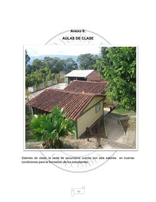 90
Anexo 6:
AULAS DE CLASE
Salones de clase: la sede de secundaria cuenta con seis salones en buenas
condiciones para la formación de los estudiantes.
 