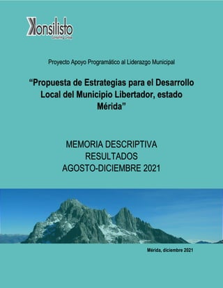 Proyecto Apoyo Programático al Liderazgo Municipal
“Propuesta de Estrategias para el Desarrollo
Local del Municipio Libertador, estado
Mérida”
MEMORIA DESCRIPTIVA
RESULTADOS
AGOSTO-DICIEMBRE 2021
Mérida, diciembre 2021
 