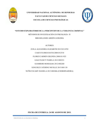 PERCEPCION DE LA VIOLENCIA CRIMINAL 1
UNIVERSIDAD NACIONAL AUTÓNOMA DE HONDURAS
FACULTAD DE CIENCIAS SOCIALES
ESCUELA DE CIENCIAS PSICOLÓGICAS
“ESTUDIO EXPLORATORIO DE LA PERCEPCION DE LA VIOLENCIA CRIMINAL”
MÉTODOS DE INVESTIGACIÓN EN PSICOLOGÍA IV
MRS ROLANDO ARDÓN LEDEZMA
AUTORES
ÁVILA ALEJANDRA ELIZABETH 201210114703
CASCO FLORES DAYSI 20081012510
FLORES CARMEN ERLINDA 20081011925
GALO NANCY PAMELA 20121003251
GUERRERO ROSSALBA 20121002260
SÁNCHEZ CATERINE NICOLLE 20131001138
NUÑEZ SUAMY DANIELA 20131002406 (COORDINADORA)
FECHA DE ENTREGA: 24 DE AGOSTO DE 2015.
 