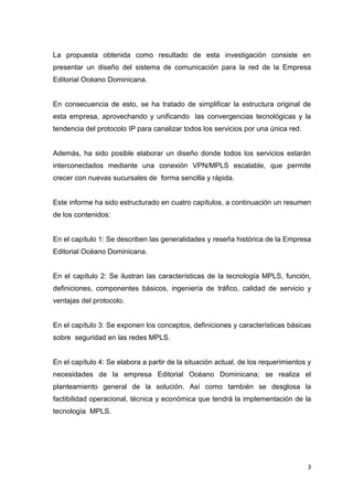 3
La propuesta obtenida como resultado de esta investigación consiste en
presentar un diseño del sistema de comunicación para la red de la Empresa
Editorial Océano Dominicana.
En consecuencia de esto, se ha tratado de simplificar la estructura original de
esta empresa, aprovechando y unificando las convergencias tecnológicas y la
tendencia del protocolo IP para canalizar todos los servicios por una única red.
Además, ha sido posible elaborar un diseño donde todos los servicios estarán
interconectados mediante una conexión VPN/MPLS escalable, que permite
crecer con nuevas sucursales de forma sencilla y rápida.
Este informe ha sido estructurado en cuatro capítulos, a continuación un resumen
de los contenidos:
En el capítulo 1: Se describen las generalidades y reseña histórica de la Empresa
Editorial Océano Dominicana.
En el capítulo 2: Se ilustran las características de la tecnología MPLS, función,
definiciones, componentes básicos, ingeniería de tráfico, calidad de servicio y
ventajas del protocolo.
En el capítulo 3: Se exponen los conceptos, definiciones y características básicas
sobre seguridad en las redes MPLS.
En el capítulo 4: Se elabora a partir de la situación actual, de los requerimientos y
necesidades de la empresa Editorial Océano Dominicana; se realiza el
planteamiento general de la solución. Así como también se desglosa la
factibilidad operacional, técnica y económica que tendrá la implementación de la
tecnología MPLS.
 