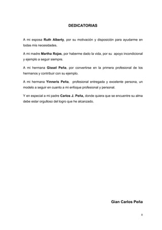 II
DEDICATORIAS
A mi esposa Ruth Alberty, por su motivación y disposición para ayudarme en
todas mis necesidades.
A mi madre Martha Rojas, por haberme dado la vida, por su apoyo incondicional
y ejemplo a seguir siempre.
A mi hermana Gissel Peña, por convertirse en la primera profesional de los
hermanos y contribuir con su ejemplo.
A mi hermana Yinneris Peña, profesional entregada y excelente persona, un
modelo a seguir en cuanto a mi enfoque profesional y personal.
Y en especial a mi padre Carlos J. Peña, donde quiera que se encuentre su alma
debe estar orgulloso del logro que he alcanzado.
Gian Carlos Peña
 
