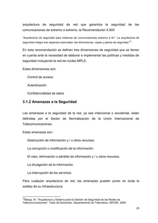29
arquitectura de seguridad de red que garantiza la seguridad de las
comunicaciones de extremo a extremo, la Recomendación X.805
"Arquitectura de seguridad para sistemas de comunicaciones extremo a fin”. La arquitectura de
seguridad integra tres aspectos esenciales: las dimensiones, capas y planos de seguridad.
23
En esta recomendación se definen tres dimensiones de seguridad que se tienen
en cuenta ante la necesidad de elaborar e implementar las políticas y medidas de
seguridad incluyendo la red de núcleo MPLS.
Estas dimensiones son:
Control de acceso
Autenticación
Confidencialidad de datos
3.1.2 Amenazas a la Seguridad
Las amenazas a la seguridad de la red, ya sea intencional o accidental, están
definidas por el Sector de Normalización de la Unión Internacional de
Telecomunicaciones.
Estas amenazas son:
Destrucción de información y / u otros recursos.
La corrupción o modificación de la información.
El robo, eliminación o pérdida de información y / u otros recursos.
La divulgación de la información.
La interrupción de los servicios.
Para cualquier arquitectura de red, las amenazas pueden poner en duda la
solidez de su infraestructura.
23
Baluja, W. “Arquitectura y Sistema para la Gestión de Seguridad de las Redes de
Telecomunicaciones”. Tesis de Doctorado. Departamento de Telemática. ISPJAE, 2006.
 