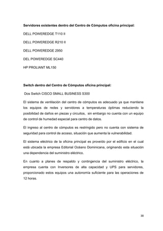 38
Servidores existentes dentro del Centro de Cómputos oficina principal:
DELL POWEREDGE T110 II
DELL POWEREDGE R210 II
DELL POWEREDGE 2950
DEL POWEREDGE SC440
HP PROLIANT ML150
Switch dentro del Centro de Cómputos oficina principal:
Dos Switch CISCO SMALL BUSINESS S300
El sistema de ventilación del centro de cómputos es adecuado ya que mantiene
los equipos de redes y servidores a temperaturas óptimas reduciendo la
posibilidad de daños en piezas y circuitos, sin embargo no cuenta con un equipo
de control de humedad especial para centro de datos.
El ingreso al centro de cómputos es restringido pero no cuenta con sistema de
seguridad para control de acceso, situación que aumenta la vulnerabilidad.
El sistema eléctrico de la oficina principal es proveído por el edificio en el cual
está ubicada la empresa Editorial Océano Dominicana, originando esta situación
una dependencia del suministro eléctrico.
En cuanto a planes de respaldo y contingencia del suministro eléctrico, la
empresa cuenta con Inversores de alta capacidad y UPS para servidores,
proporcionado estos equipos una autonomía suficiente para las operaciones de
12 horas.
 