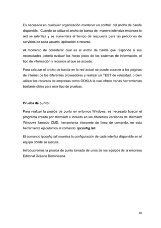 40
Es necesario en cualquier organización mantener un control del ancho de banda
disponible. Cuando se utiliza el ancho de banda de manera intensiva entonces la
red se ralentiza y se aumentara el tiempo de respuesta para las peticiones de
servicios de cada usuario, aplicación o recurso.
Al momento de considerar cual es el ancho de banda que responde a sus
necesidades deberá evaluar las horas picos de los sistemas de información, el
tipo de información y recursos al que se accede.
Para calcular el ancho de banda en la red actual se puede acceder a las páginas
de internet de los diferentes proveedores y realizar un TEST de velocidad, o bien
utilizar los recursos de empresas como OOKLA la cual ofrece varias herramientas
bastante útiles para este tipo de pruebas.
Prueba de punto:
Para realizar la prueba de punto en entornos Windows, es necesario buscar el
programa creado por Microsoft e incluido en las diferentes versiones de Microsoft
Windows llamado CMD, herramienta interprete de línea de comando, en esta
herramienta ejecutamos el comando ipconfig /all.
El comando ipconfig /all muestra la configuración de cada interfaz disponible en el
equipo donde se ejecuta.
Introduciremos la prueba de punto tomada de unos de los equipos de la empresa
Editorial Océano Dominicana.
 