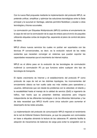 53
Con la nueva Red propuesta mediante la implementación del protocolo MPLS, se
pretende unificar, simplificar y optimizar las soluciones tecnológicas entre la Sede
principal y la sucursal en Santiago, además permitirá flexibilizar y escalar a otras
tecnologías y futuras sucursales.
La conmutación por Etiquetas Multiprotocolo (MPLS) combina el enrutamiento de
la capa de red con la conmutación de la capa de enlace para el envío de paquetes
utilizando etiquetas cortas de longitud fija, separando el plano de control del plano
de datos.
MPLS ofrece nuevos servicios los cuales no podían ser soportados con las
técnicas IP convencionales, es decir, es la evolución natural de las redes
existentes que necesitan converger en sistemas que puedan soportar las
capacidades necesarias que el crecimiento de Internet implica.
MPLS es el último paso en la evolución de las tecnologías de conmutación
multinivel (o conmutación IP) ya que funciona sobre cualquier otro tipo de
tecnología de transporte.
El rápido crecimiento de Internet y el establecimiento del protocolo IP como
protocolo de capa de red en las distintas topologías, los inconvenientes del
enrutamiento clásico se han vuelto cada vez más visibles para operadores y
usuarios, deficiencias que van desde los problemas con la velocidad, el retardo y
la escalabilidad hasta el manejo de la calidad de servicio (QoS) e ingeniería de
tráfico, han hecho que se presenten distintas soluciones pero ninguna
independiente de las diferentes tecnologías ni de los diferentes fabricantes y fue
de ésta necesidad que MPLS triunfó como única solución para aumentar el
desempeño de las redes actuales.
La implementación del protocolo de comunicación MPLS mejorará el rendimiento
de la red de Editorial Océano Dominicana, ya que los paquetes son conmutados
en base a etiquetas obviando la lectura de las cabeceras IP, además facilita la
adopción de mecanismos de balanceo de carga para evitar la congestión con la
 