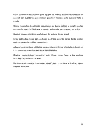 56
Optar por marcas reconocidas para equipos de redes y equipos tecnológicos en
general, con suplidores que ofrezcan garantía y respaldo ante cualquier fallo o
avería.
Utilizar materiales de cableado estructurado de buena calidad y cumplir con las
recomendaciones del fabricante en cuanto a distancia, temperatura y superficie.
Sustituir equipos obsoletos o deficientes del sistema de red actual.
Evitar cableados de red por conductos eléctricos, además zonas donde existan
equipos que emitan ruido o magnetismo.
Adquirir herramientas o utilidades que permitan monitorear el estado de la red en
todo momento para evitar posibles vulnerabilidades.
Realizar mantenimiento preventivo tanto lógico como físico a los equipos
tecnológicos y sistemas de redes.
Mantenerse informado sobre avances tecnológicos con el fin de aplicarlos y lograr
mejores resultados.
 