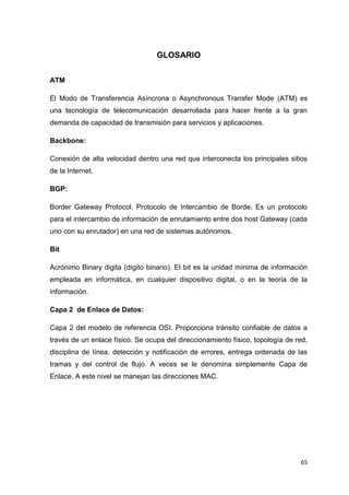65
GLOSARIO
ATM
El Modo de Transferencia Asíncrona o Asynchronous Transfer Mode (ATM) es
una tecnología de telecomunicación desarrollada para hacer frente a la gran
demanda de capacidad de transmisión para servicios y aplicaciones.
Backbone:
Conexión de alta velocidad dentro una red que interconecta los principales sitios
de la Internet.
BGP:
Border Gateway Protocol. Protocolo de Intercambio de Borde. Es un protocolo
para el intercambio de información de enrutamiento entre dos host Gateway (cada
uno con su enrutador) en una red de sistemas autónomos.
Bit
Acrónimo Binary digita (dígito binario). El bit es la unidad mínima de información
empleada en informática, en cualquier dispositivo digital, o en la teoría de la
información.
Capa 2 de Enlace de Datos:
Capa 2 del modelo de referencia OSI. Proporciona tránsito confiable de datos a
través de un enlace físico. Se ocupa del direccionamiento físico, topología de red,
disciplina de línea, detección y notificación de errores, entrega ordenada de las
tramas y del control de flujo. A veces se le denomina simplemente Capa de
Enlace. A este nivel se manejan las direcciones MAC.
 